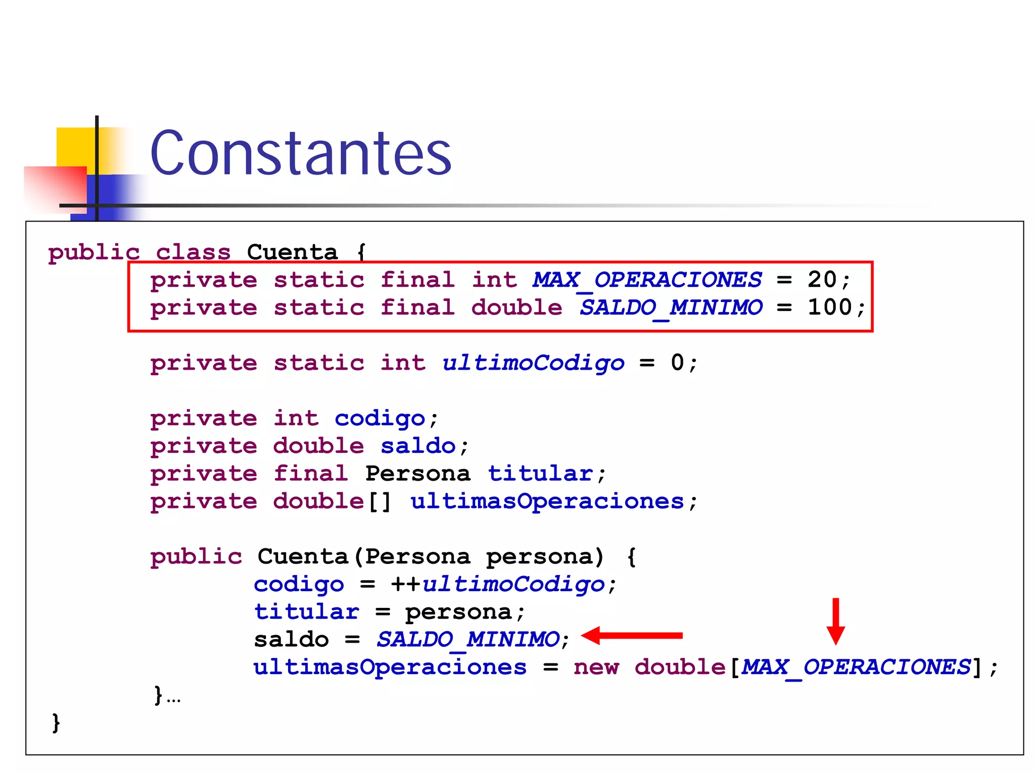 Constantes
public class Cuenta {
       private static final int MAX_OPERACIONES = 20;
       private static final double SALDO_MINIMO = 100;

      private static int ultimoCodigo = 0;

      private   int codigo;
      private   double saldo;
      private   final Persona titular;
      private   double[] ultimasOperaciones;

      public Cuenta(Persona persona) {
             codigo = ++ultimoCodigo;
             titular = persona;
             saldo = SALDO_MINIMO;
             ultimasOperaciones = new double[MAX_OPERACIONES];
      }…
}
      Tema 2                   Clases y Objetos             68
 