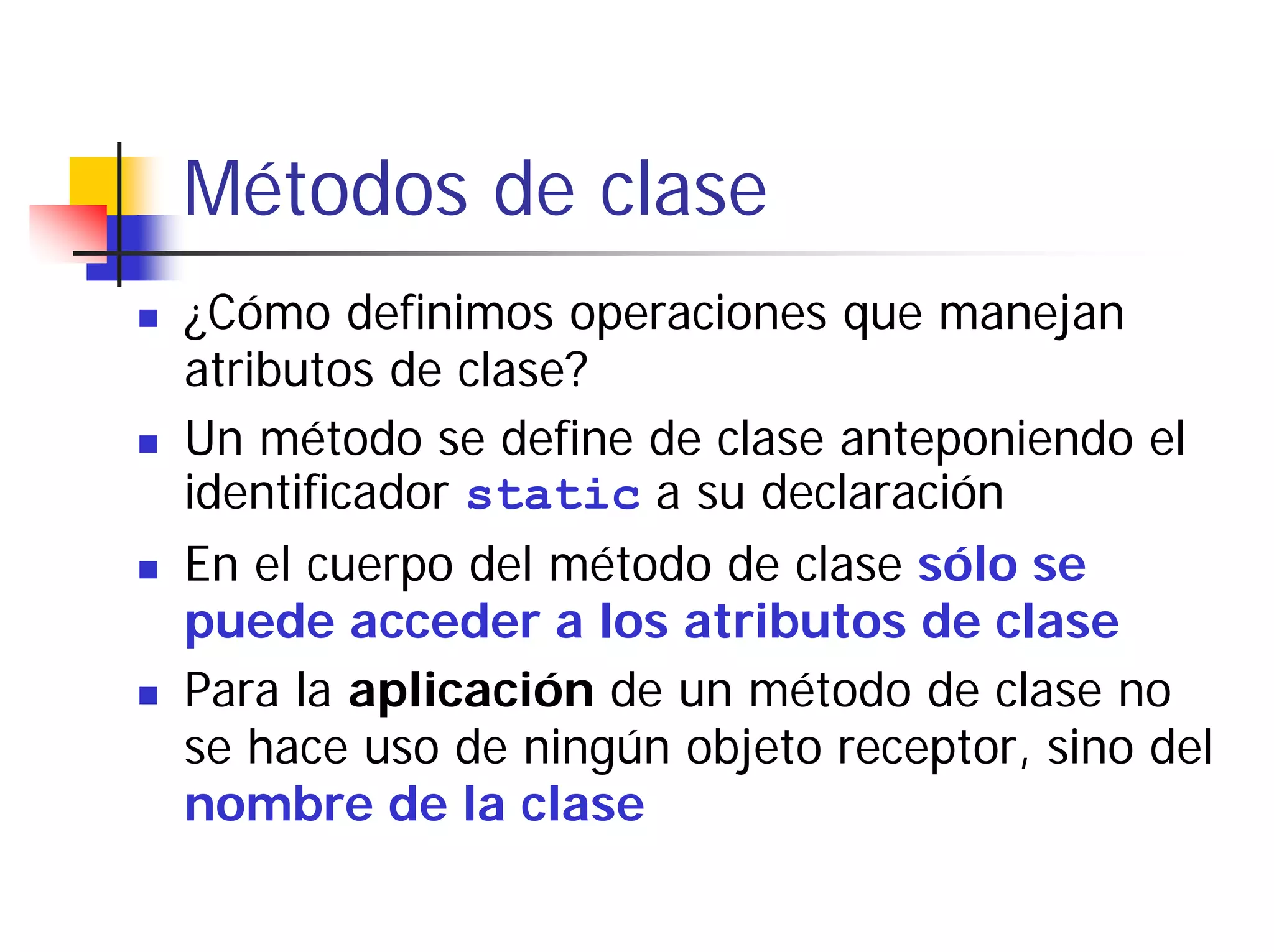 Métodos de clase
¿Cómo definimos operaciones que manejan
atributos de clase?
Un método se define de clase anteponiendo el
identificador static a su declaración
En el cuerpo del método de clase sólo se
puede acceder a los atributos de clase
Para la aplicación de un método de clase no
se hace uso de ningún objeto receptor, sino del
nombre de la clase
 