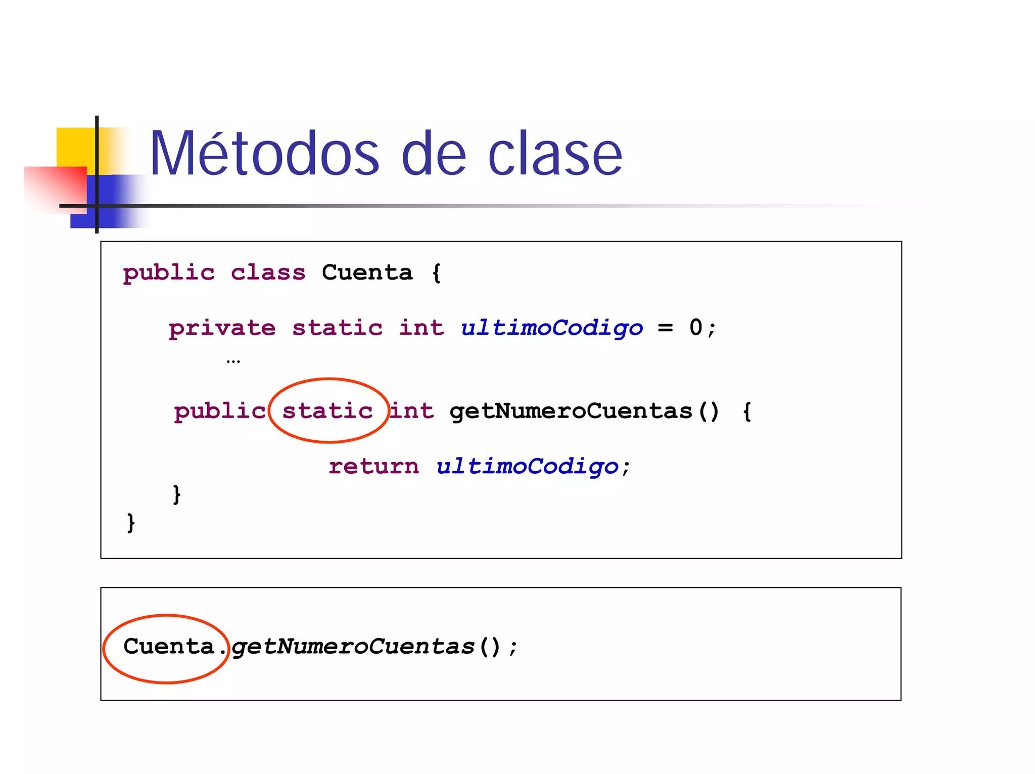 Métodos de clase
public class Cuenta {

    private static int ultimoCodigo = 0;
        …

    public static int getNumeroCuentas() {

              return ultimoCodigo;
    }
}



Cuenta.getNumeroCuentas();
 