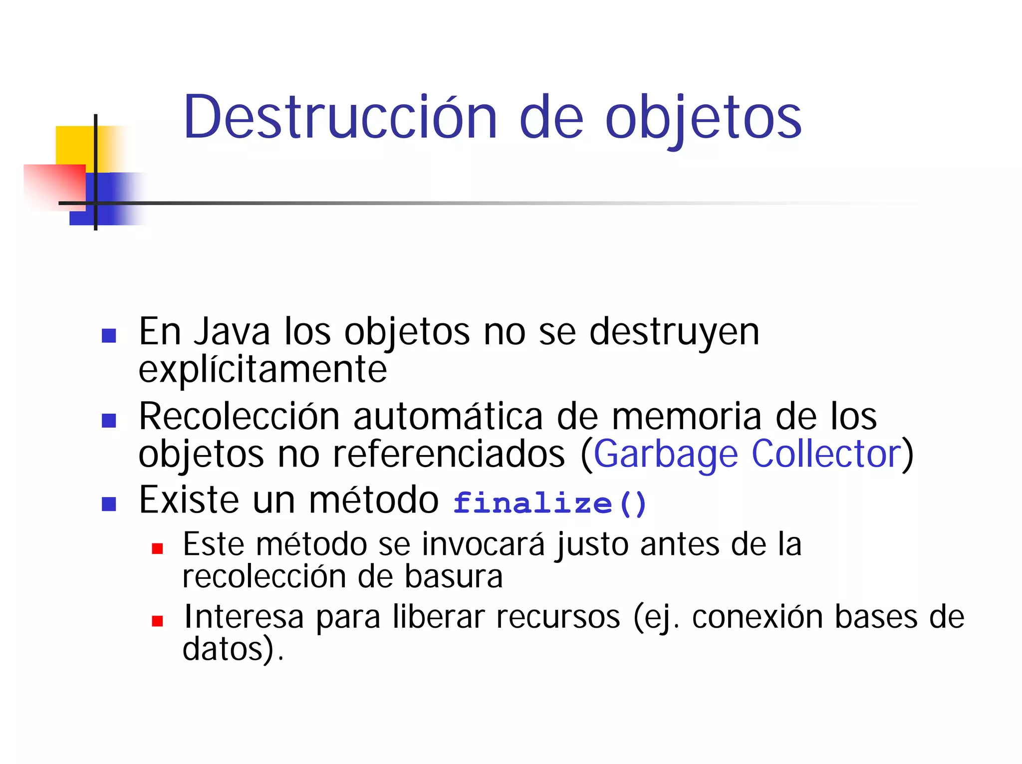 Destrucción de objetos


En Java los objetos no se destruyen
explícitamente
Recolección automática de memoria de los
objetos no referenciados (Garbage Collector)
Existe un método finalize()
  Este método se invocará justo antes de la
  recolección de basura
  Interesa para liberar recursos (ej. conexión bases de
  datos).
 