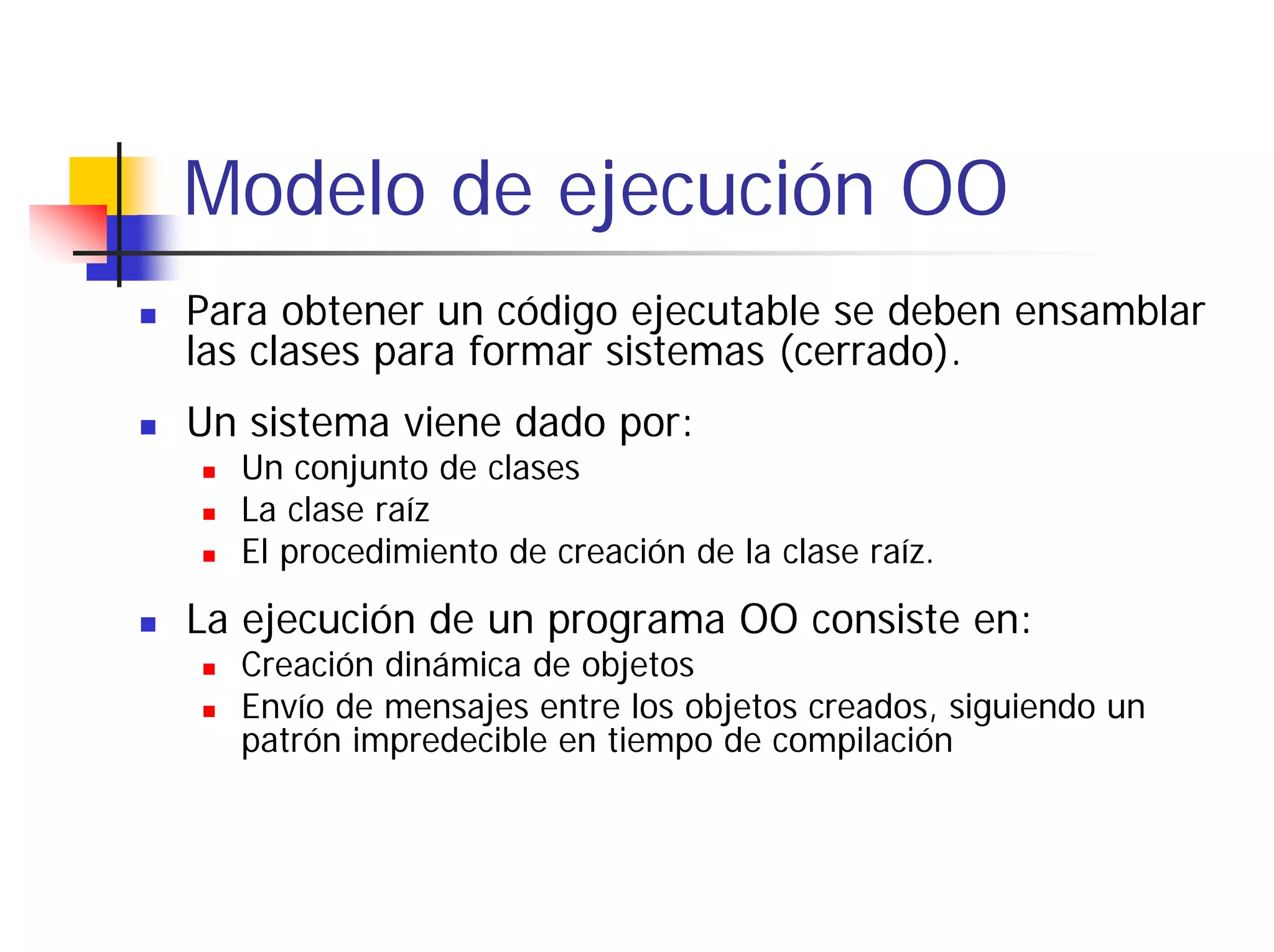 Modelo de ejecución OO
Para obtener un código ejecutable se deben ensamblar
las clases para formar sistemas (cerrado).
Un sistema viene dado por:
  Un conjunto de clases
  La clase raíz
  El procedimiento de creación de la clase raíz.

La ejecución de un programa OO consiste en:
  Creación dinámica de objetos
  Envío de mensajes entre los objetos creados, siguiendo un
  patrón impredecible en tiempo de compilación
 