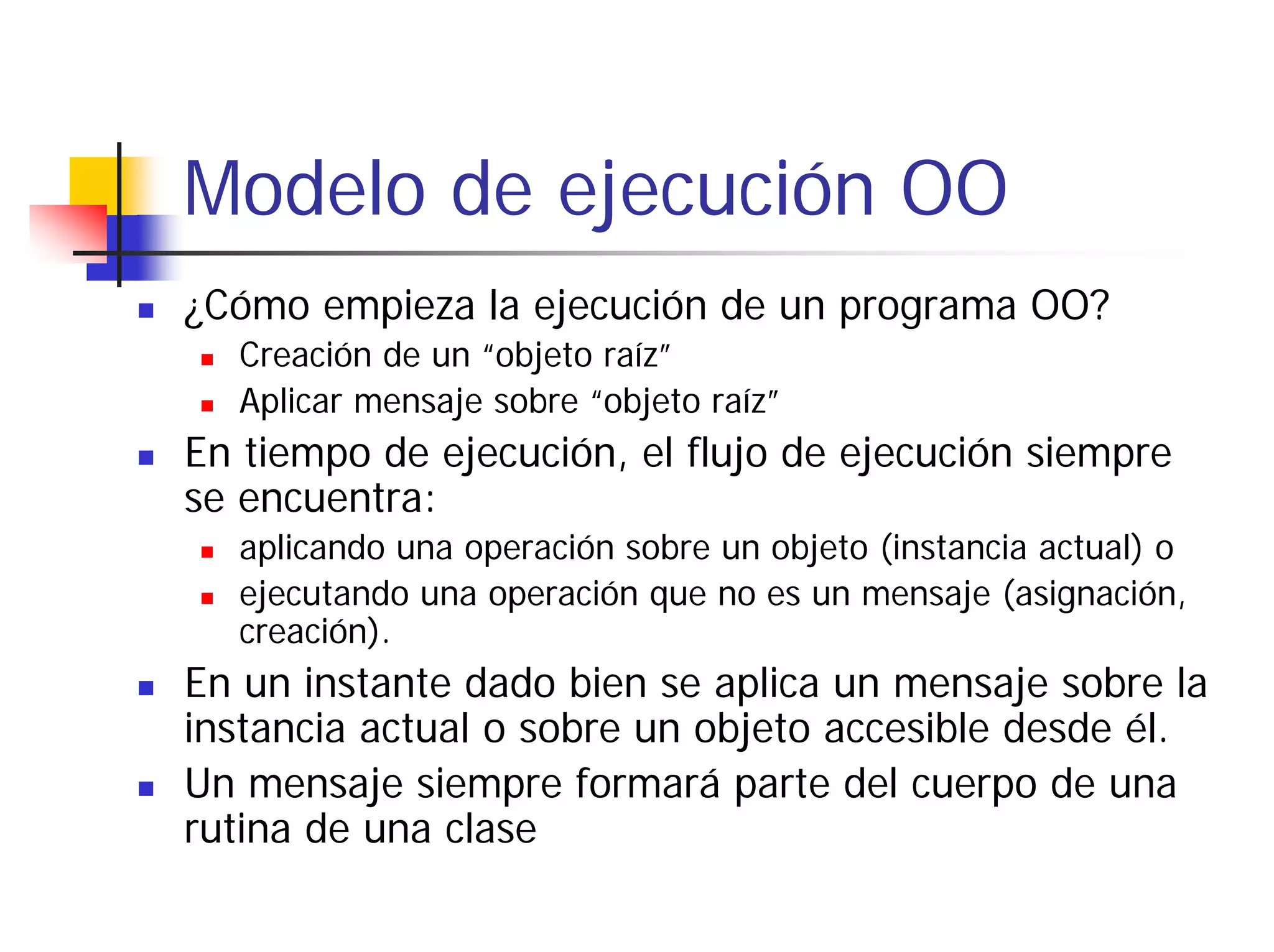 Modelo de ejecución OO
¿Cómo empieza la ejecución de un programa OO?
  Creación de un “objeto raíz”
  Aplicar mensaje sobre “objeto raíz”
En tiempo de ejecución, el flujo de ejecución siempre
se encuentra:
  aplicando una operación sobre un objeto (instancia actual) o
  ejecutando una operación que no es un mensaje (asignación,
  creación).
En un instante dado bien se aplica un mensaje sobre la
instancia actual o sobre un objeto accesible desde él.
Un mensaje siempre formará parte del cuerpo de una
rutina de una clase
 