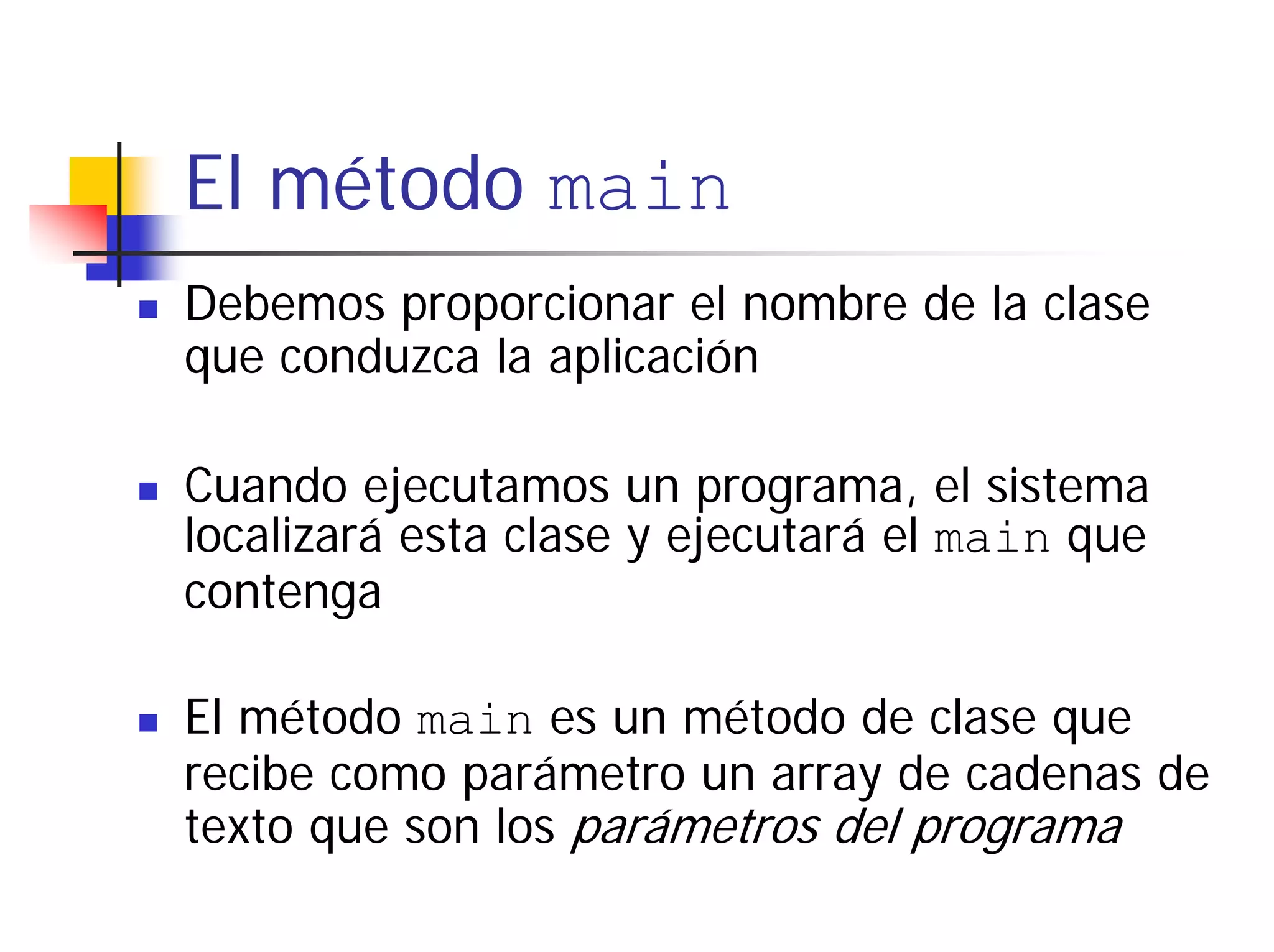 El método main
Debemos proporcionar el nombre de la clase
que conduzca la aplicación

Cuando ejecutamos un programa, el sistema
localizará esta clase y ejecutará el main que
contenga

El método main es un método de clase que
recibe como parámetro un array de cadenas de
texto que son los parámetros del programa
 