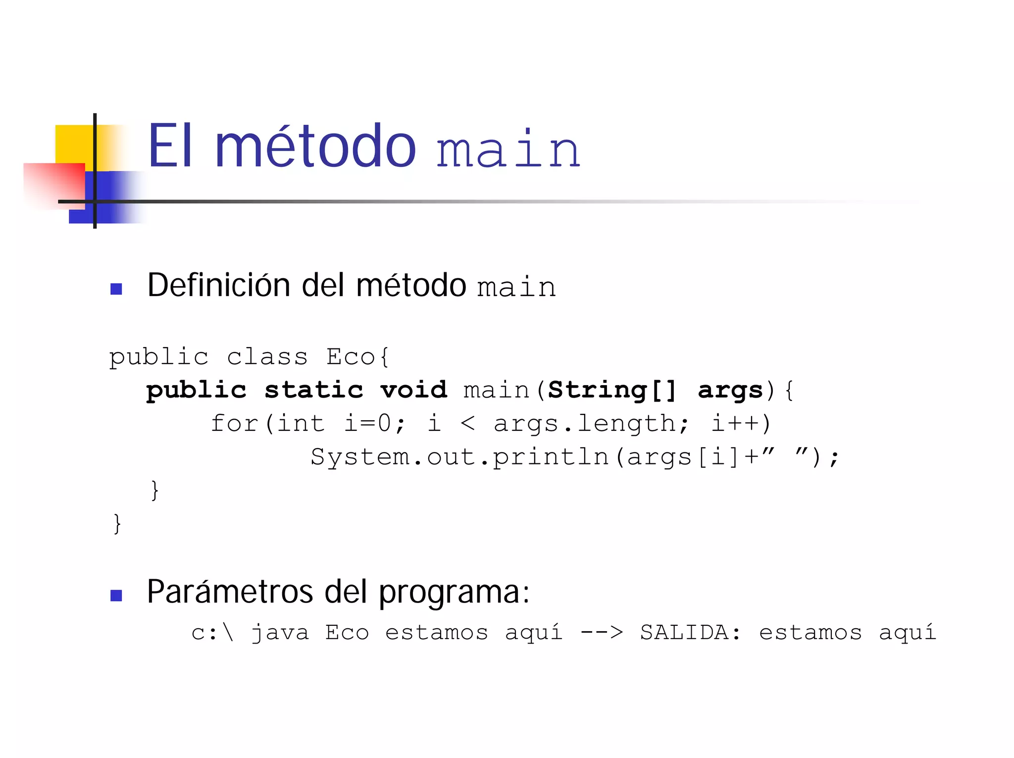 El método main

  Definición del método main

public class Eco{
  public static void main(String[] args){
      for(int i=0; i < args.length; i++)
            System.out.println(args[i]+” ”);
  }
}

  Parámetros del programa:
    c: java Eco estamos aquí --> SALIDA: estamos aquí
 