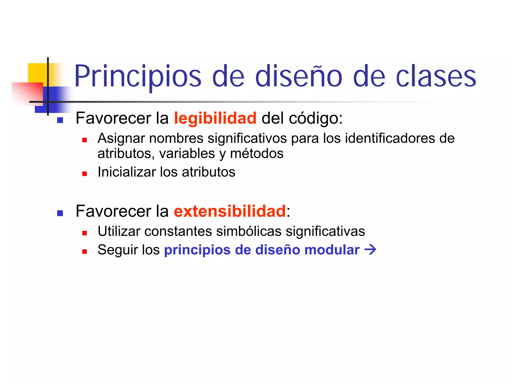 Principios de diseño de clases
Favorecer la legibilidad del código:
  Asignar nombres significativos para los identificadores de
  atributos, variables y métodos
  Inicializar los atributos

Favorecer la extensibilidad:
  Utilizar constantes simbólicas significativas
  Seguir los principios de diseño modular
 