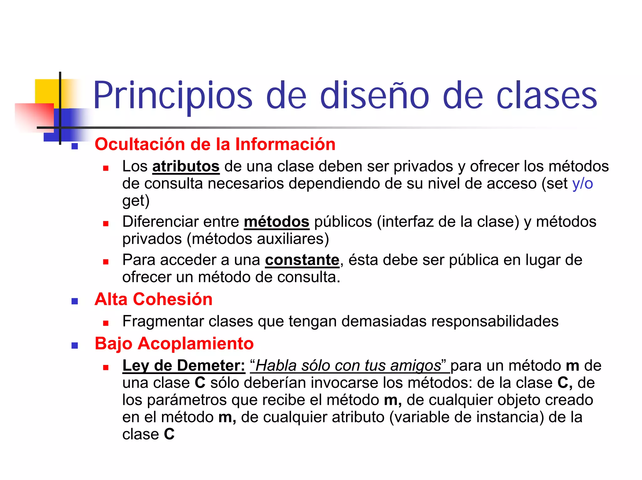 Principios de diseño de clases
Ocultación de la Información
   Los atributos de una clase deben ser privados y ofrecer los métodos
   de consulta necesarios dependiendo de su nivel de acceso (set y/o
   get)
   Diferenciar entre métodos públicos (interfaz de la clase) y métodos
   privados (métodos auxiliares)
   Para acceder a una constante, ésta debe ser pública en lugar de
   ofrecer un método de consulta.
Alta Cohesión
   Fragmentar clases que tengan demasiadas responsabilidades
Bajo Acoplamiento
   Ley de Demeter: “Habla sólo con tus amigos” para un método m de
   una clase C sólo deberían invocarse los métodos: de la clase C, de
   los parámetros que recibe el método m, de cualquier objeto creado
   en el método m, de cualquier atributo (variable de instancia) de la
   clase C
 