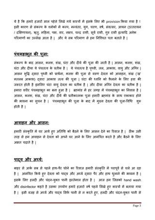 Page 3
ये है र्क हमारे हिारों साल पहेले ललखे गये शास्त्रों में इसके ललए भी provision र्कया गया है !
इसी कारर् से सींकल्प के श्लोकों में कल्प, मन्वींतर, युग, चरर्, वषण, सींवमसर, आयन (उमतरायन
/ दक्षक्षर्ायन), ऋतु, महहना, पक्ष, वार, नक्षत्र, चन्ि राशी, सूयण राशी, गुरु राशी इमयाहद अनेक
पररमार्ों का उल्लेख आता है | और ये सब पररमार् से हम तनजश्चत पता बताते है |
पंचििाभूत र्ी पूजा:
सींकल्प के बाद आसन, कलश, शींख, घींटा और द ये की पूिा की िाती है | आसन, कलश, शींख,
घींटा और द या ये पींचतमव के प्रतीक है | ये पींचतमव है पृथ्वी, िल, आकाश, वायु और अजनन |
आसन शुवद्ध द्वारा पृथ्वी को प्राथणना, कलश की पूिा से वरुर् देवता को आवाहन, शींख (‘ख’
मतलब आकाश) द्वारा आकाश तमव की पूिा | घींटा की ध्वतन को फ़ै लाने के ललए हवा की
िरूरत होती है इसललए घींटा वायु देवता का प्रतीक है | और द या अजनन देवता का प्रतीक है |
हमारा शर र पींचमहाभूत का बना हुआ है | ब्रह्माींड में हर िगह में पींचमहाभूत का तनवास है |
आसन, कलश, शींख, घींटा और द ये की प्रतीकाममक पूिा हमार ब्रह्माींड के साथ एकाकार होने
की भावना का सुचन है | पींचमहाभूत की पूिा के बाद में मुख्य देवता की पूिा-ववधध शुरू
होती है |
आिािन और आसन:
हमार सींस्कृ तत में घर आये हुए अततधथ को बैठने के ललए आसन देने का ररवाि है | ठीक उसी
तरह से हम आवाहन से देवता को अपने घर आने के ललए आमींबत्रत करते है और बैठने के ललए
अक्षत चढ़ाते है |
पाद्य और अर्घयक:
बाहर से आके सब से पहले हाथ-पैर धोने का ररवाि हमार सींस्कृ तत में परापूवण से चले आ रहा
है | आमींबत्रत र्कये हुए देवता को पाद्य और अघ्यण द्वारा पैर और हाथ धुलाने की भावना है |
इसके ललए हलद और चींदन-युक्त पानी इस्तेमाल होता है | आि हम जिसको hand wash
और disinfector कहते है उसका उपयोग हमारे हज़ारो वषण पहले ललखे हुए शास्त्रों में बताया गया
है | इसी विह से अघ्यण और पाद्य लसर्ण पानी से न करते हुए, हलद और चींदन-युक्त पानी से
 