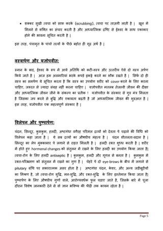 Page 5
 शक्कर सुखी मवचा को साफ़ करके (scrubbing), मवचा पर ताज़गी लाती है | खून में
लमलने से शजक्त का सींचार करती है और आध्याजममक िजष्ट से ईश्वर के साथ एकाकार
होने की भावना सूधचत करती है |
इस तरह, पींचामृत के पाींचो तमवों के पीछे बहोत ह गूढ़ अथण है |
िस्त्रापकण और यज्ञोपिीत:
स्नान के बाद, ईश्वर के रूप में आये अततधथ को कट -वस्त्र और उमतर य ऐसे दो वस्त्र अपणर्
र्कये िाते है | आि हम अलमाररयाीं भरके कपड़े इकठ्ठे करने का शौक़ रखते है | लसर्ण दो ह
वस्त्र का समपणर् ये सूधचत करता है र्क वस्त्र का उपयोग शर र को cover करने के ललए करना
चाहहए, िरूरत से ज्यादा सींग्रह नह ीं करना चाहहए | यज्ञोपवीत मतलब तेिस्वी िीवन की द क्षा
और आध्याजममक िीवन िीने के सींकल्प का प्रतीक ! यज्ञोपवीत के सींस्कार से गुरु मींत्र लमलता
है जिसका िप करने से बुवद्ध और एकाग्रता बढ़ती है िो आध्याजममक िीवन की शुरुआत है |
इस तरह, यज्ञोपवीत एक महमवपूर्ण सींस्कार है |
विलेपन और पुष्पापकण:
चींदन, लसन्दूर, कु मकु म, हलद , अष्टगींधा वगैरह पररमल िव्यों को देवता पे चढ़ाने की ववधध को
ववलेपन कहा िाता है | ये सब िव्यों का औषधीय महमव है | चींदन शीतलता-प्रदान है |
लसन्दूर का लेप मुक्कामार पे लगाने से राहत लमलती है | हलद रक्त शुध्ध करती है | शर र
में होते हुए hormonal changes को सींतुलन में रखने के ललए हलद का उपयोग र्कया िाता है|
मवचा-रोग के ललए हलद antiseptic है | कु मकु म, हलद और गूगल से बनता है | कु मकु म में
रक्त-पररभ्रमर् को सींतुलन में रखने का गुर् है | चेहरे पे दो eye-brows के बीच में लगाने से
pitutary ग्रींधथ पर सकाराममक असर होता है | अष्टगींधा चींदन, के शर, और अन्य िड़ीबूट्टीयों
का लमश्रर् है, िो मवचा-रोग शुवद्ध, मन-शुवद्ध, और रक्त-शुवद्ध के ललए इस्तेमाल र्कया िाता है|
पुष्पापणर् के ललए औषधीय गुर्ों वाले, आरोनयवधणक फ़ु ल चड़ाए िाते है, जिसके बारे में पूिा
दौरान ववशेष िानकार देने से वो ज्ञान भववष्य की पीढ़ तक कायम रहेता है |
 