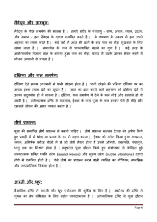 Page 6
नैिेद्य और ताम्बूल:
नैवेद्य के पीछे समपणर् की भावना है | हमारे शर र के पींचवायु – प्रार्, अपान, व्यान, उदान,
और समान – हम नैवेद्य के द्वारा समवपणत करते है | ये पींचप्रार् के स्वरुप में हम अपने
अहींकार का मयाग करते है | कई घरों में आि भी खाने के बाद पान का बीड़ा मुखवास के ललए
खाया िाता है | नागरवेल के पान में पाचनशजक्त बढ़ाने का गुर् है | कई तरह के
आरोनयवधणक तेिाना डाल के बनाया हुआ पान का बीड़ा, प्रसाद में रखके उसका सेवन करने से
भोिन आसानी से पचता है |
दक्षिणा और फल सिपकण:
दक्षक्षर्ा देते समय आचमनी से पानी छोड़ना होता है | पानी छोड़ने की प्रर्िया दक्षक्षर्ा पर का
अपना हक्क मयाग देने का सूचन है | ज्ञान का दान करने वाले ब्राह्मर् को दक्षक्षर्ा देने से
उसका सदुपयोग हो ये भावना है | दक्षक्षर्ा, र्ल समपणर् में देने के र्ल मीठ्ठे और रसवाले हो वो
िरुर है | प्रतीकाममक िजष्ट से यिमान, ईश्वर के पास पूिा के र्ल स्वरुप ऐसे ह मीठ्ठे और
रसवाले िीवन की आशा व्यक्त करता है |
तीर्क प्राशन्न:
पूिा की समाजप्त तीथण प्राशन्न से करनी चाहहए | तीथण प्राशन्न मतलब देवता को अपणर् र्कये
हुए प्रवाह में से थोड़ा सा प्रसाद के रूप में ग्रहर् करना | ईश्वर को अपणर् र्कया हुआ आचमन,
स्नान, अलभषेक वगैरह चीिों में से िो तीथण तैयार होता है उसमे औषधी, वनस्पतत, पींचामृत,
धातु सब का लमश्रर् होता है | तदुपराींत पूिा दौरान र्कये हुए मींत्रोच्छचार से के जन्ित हुई
सकाराममक शजक्त ध्वतन तरींग (sound waves) और सूक्ष्म तरींग (subtle vibrations) द्वारा
तीथण में एकबत्रत होती है | ऐसे तीथण का प्राशन्न करने वाल व्यजक्त का बौजध्धक, मानलसक
और आध्याजममक ववकास होता है |
आरती और िूप:
वैज्ञातनक िजष्ट से आरती और धूप पयाणवरर् की शुजध्ध के ललए है | आरोनय की िजष्ट से
गूगल का लेप सींधधवात के ललए बहोत फ़ायदाकारक है | आध्याजममक िजष्ट से पूिा दौरान
 