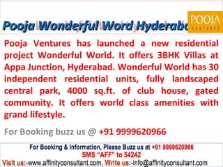 Pooja Wonderful Word Hyderabad
Pooja Ventures has launched a new residential
project Wonderful World. It offers 3BHK Villas at
Appa Junction, Hyderabad. Wonderful World has 30
independent residential units, fully landscaped
central park, 4000 sq.ft. of club house, gated
community. It offers world class amenities with
grand lifestyle.
For Booking buzz us @ +91 9999620966
         For Booking & Information, Please Buzz us at +91 9999620966
                              SMS “AFF” to 54242
Visit us:-www.affinityconsultant.com, Write us:-info@affinityconsultant.com
 