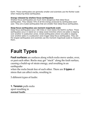 10
Earth. These earthquakes are generally smaller and scientists use the Richter scale
when measuring these earthquakes.
Energy released by shallow focus earthquakes
Shallow-focus earthquakes are much more dangerous than deep-focus
earthquakes. They release 75% of all the energy produced by earthquakes each
year. They are crustal earthquakes that are smaller than deep-focus earthquakes.
Deep-focus earthquakes use moment magnitude scale
Deep-focus earthquakes occur 180 miles or more below the Earth's surface. These
earthquakes occur in island arc or deep ocean trenches where one plate is slipping
over another in subduction zones. Great earthquakes where one plate is slipping
over another plate in a subduction zone trigger deep-focus earthquakes. They are
the largest earthquakes and scientists use the moment magnitude scale to measure
them.

Fault Types
Fault surfaces are surfaces along which rocks move under, over,
or past each other. Rocks may get “stuck” along the fault surface,
causing a build-up of strain energy, and resulting in an
earthquake
when the rocks break free of each other. There are 3 types of
stress that can affect rocks, resulting in
3 different types of faults:

1. Tension pulls rocks
apart resulting in
normal faults

 