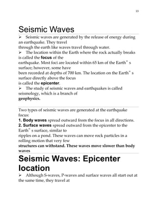 13

Seismic Waves
Seismic waves are generated by the release of energy during
an earthquake. They travel
through the earth like waves travel through water.
The location within the Earth where the rock actually breaks
is called the focus of the
earthquake. Most foci are located within 65 km of the Earth‟ s
surface; however, some have
been recorded at depths of 700 km. The location on the Earth‟ s
surface directly above the focus
is called the epicenter.
The study of seismic waves and earthquakes is called
seismology, which is a branch of
geophysics.
Two types of seismic waves are generated at the earthquake
focus:
1. Body waves spread outward from the focus in all directions.
2. Surface waves spread outward from the epicenter to the
Earth‟ s surface, similar to
ripples on a pond. These waves can move rock particles in a
rolling motion that very few
structures can withstand. These waves move slower than body
waves

Seismic Waves: Epicenter
location
Although S-waves, P-waves and surface waves all start out at
the same time, they travel at

 