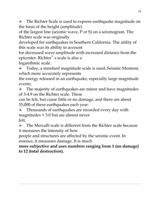 15

The Richter Scale is used to express earthquake magnitude on
the basis of the height (amplitude)
of the largest line (seismic wave, P or S) on a seismogram. The
Richter scale was originally
developed for earthquakes in Southern California. The utility of
this scale was its ability to account
for decreased wave amplitude with increased distance from the
epicenter. Richter‟ s scale is also a
logarithmic scale.
Today, a standard magnitude scale is used, Seismic Moment,
which more accurately represents
the energy released in an earthquake, especially large magnitude
events.
The majority of earthquakes are minor and have magnitudes
of 3-4.9 on the Richter scale. These
can be felt, but cause little or no damage, and there are about
55,000 of these earthquakes each year.
Thousands of earthquakes are recorded every day with
magnitudes < 3.0 but are almost never
felt.
The Mercalli scale is different from the Richter scale because
it measures the intensity of how
people and structures are affected by the seismic event. In
essence, it measures damage. It is much
more subjective and uses numbers ranging from 1 (no damage)
to 12 (total destruction).

 