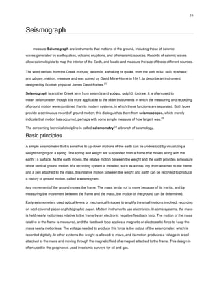 16

Seismograph
measure Seismograph are instruments that motions of the ground, including those of seismic
waves generated by earthquakes, volcanic eruptions, and otherseismic sources. Records of seismic waves
allow seismologists to map the interior of the Earth, and locate and measure the size of these different sources.
The word derives from the Greek σεισμός, seismós, a shaking or quake, from the verb σείω, seíō, to shake;
and μέτρον, métron, measure and was coined by David Milne-Home in 1841, to describe an instrument
designed by Scottish physicist James David Forbes.[1]
Seismograph is another Greek term from seismós and γράυω, gráphō, to draw. It is often used to
mean seismometer, though it is more applicable to the older instruments in which the measuring and recording
of ground motion were combined than to modern systems, in which these functions are separated. Both types
provide a continuous record of ground motion; this distinguishes them from seismoscopes, which merely
indicate that motion has occurred, perhaps with some simple measure of how large it was.[2]
The concerning technical discipline is called seismometry,[3] a branch of seismology.

Basic principles
A simple seismometer that is sensitive to up-down motions of the earth can be understood by visualizing a
weight hanging on a spring. The spring and weight are suspended from a frame that moves along with the
earthˈs surface. As the earth moves, the relati e motion between the weight and the earth provides a measure
v
of the vertical ground motion. If a recording system is installed, such as a rotat- ing drum attached to the frame,
and a pen attached to the mass, this relative motion between the weight and earth can be recorded to produce
a history of ground motion, called a seismogram.
Any movement of the ground moves the frame. The mass tends not to move because of its inertia, and by
measuring the movement between the frame and the mass, the motion of the ground can be determined.
Early seismometers used optical levers or mechanical linkages to amplify the small motions involved, recording
on soot-covered paper or photographic paper. Modern instruments use electronics. In some systems, the mass
is held nearly motionless relative to the frame by an electronic negative feedback loop. The motion of the mass
relative to the frame is measured, and the feedback loop applies a magnetic or electrostatic force to keep the
mass nearly motionless. The voltage needed to produce this force is the output of the seismometer, which is
recorded digitally. In other systems the weight is allowed to move, and its motion produces a voltage in a coil
attached to the mass and moving through the magnetic field of a magnet attached to the frame. This design is
often used in the geophones used in seismic surveys for oil and gas.

 