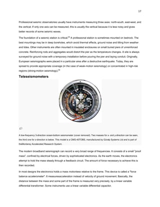 17

Professional seismic observatories usually have instruments measuring three axes: north-south, east-west, and
the vertical. If only one axis can be measured, this is usually the vertical because it is less noisy and gives
better records of some seismic waves.
The foundation of a seismic station is critical.[4] A professional station is sometimes mounted on bedrock. The
best mountings may be in deep boreholes, which avoid thermal effects, ground noise and tilting from weather
and tides. Other instruments are often mounted in insulated enclosures on small buried piers of unreinforced
concrete. Reinforcing rods and aggregates would distort the pier as the temperature changes. A site is always
surveyed for ground noise with a temporary installation before pouring the pier and laying conduit. Originally,
European seismographs were placed in a particular area after a destructive earthquake. Today, they are
spread to provide appropriate coverage (in the case of weak-motion seismology) or concentrated in high-risk
regions (strong-motion seismology).[5]

Teleseismometers

A low-frequency 3-direction ocean-bottom seismometer (cover removed). Two masses for x- and y-direction can be seen,
the third one for z-direction is below. This model is a CMG-40TOBS, manufactured by Güralp Systems Ltd and is part of
theMonterey Accelerated Research System.

The modern broadband seismograph can record a very broad range of frequencies. It consists of a small "proof
mass", confined by electrical forces, driven by sophisticated electronics. As the earth moves, the electronics
attempt to hold the mass steady through a feedback circuit. The amount of force necessary to achieve this is
then recorded.
In most designs the electronics holds a mass motionless relative to the frame. This device is called a "force
balance accelerometer". It measuresacceleration instead of velocity of ground movement. Basically, the
distance between the mass and some part of the frame is measured very precisely, by a linear variable
differential transformer. Some instruments use a linear variable differential capacitor.

 
