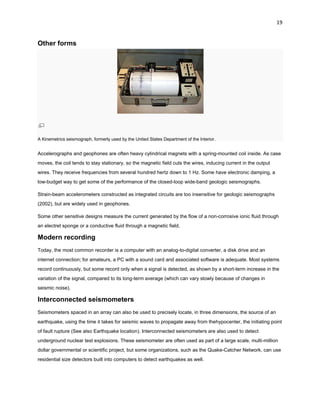 19

Other forms

A Kinemetrics seismograph, formerly used by the United States Department of the Interior.

Accelerographs and geophones are often heavy cylindrical magnets with a spring-mounted coil inside. As case
moves, the coil tends to stay stationary, so the magnetic field cuts the wires, inducing current in the output
wires. They receive frequencies from several hundred hertz down to 1 Hz. Some have electronic damping, a
low-budget way to get some of the performance of the closed-loop wide-band geologic seismographs.
Strain-beam accelerometers constructed as integrated circuits are too insensitive for geologic seismographs
(2002), but are widely used in geophones.
Some other sensitive designs measure the current generated by the flow of a non-corrosive ionic fluid through
an electret sponge or a conductive fluid through a magnetic field.

Modern recording
Today, the most common recorder is a computer with an analog-to-digital converter, a disk drive and an
internet connection; for amateurs, a PC with a sound card and associated software is adequate. Most systems
record continuously, but some record only when a signal is detected, as shown by a short-term increase in the
variation of the signal, compared to its long-term average (which can vary slowly because of changes in
seismic noise).

Interconnected seismometers
Seismometers spaced in an array can also be used to precisely locate, in three dimensions, the source of an
earthquake, using the time it takes for seismic waves to propagate away from thehypocenter, the initiating point
of fault rupture (See also Earthquake location). Interconnected seismometers are also used to detect
underground nuclear test explosions. These seismometer are often used as part of a large scale, multi-million
dollar governmental or scientific project, but some organizations, such as the Quake-Catcher Network, can use
residential size detectors built into computers to detect earthquakes as well.

 