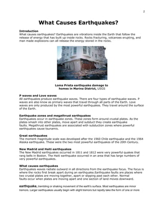 2

What Causes Earthquakes?
Introduction
What causes earthquakes? Earthquakes are vibrations inside the Earth that follow the
release of energy that has built up inside rocks. Rocks fracturing, volcanoes erupting, and
man made explosions can all release the energy stored in the rocks.

Loma Prieta earthquake damage to
homes in Marina District, USGS
P waves and Love waves
All earthquakes produce earthquake waves. There are four types of earthquake waves. P
waves are also know as primary waves that travel through all parts of the Earth. Love
waves are only produced by the most powerful earthquakes. They travel around the surface
of the Earth.
Earthquake zones and megathrust earthquakes
Earthquakes occur in earthquake zones. These zones form around crustal plates. As the
plates smash into other plates, move apart and subduct they create earthquake
faults. Megathrust earthquakes are associated with subduction zones where powerful
earthquakes cause tsunamis.
Great earthquakes
The moment magnitude scale was developed after the 1960 Chile earthquake and the 1964
Alaska earthquake. These were the two most powerful earthquakes of the 20th Century.
New Madrid and Haiti earthquakes
The New Madrid earthquakes occurred in 1811 and 1812 were very powerful quakes that
rang bells in Boston. The Haiti earthquake occurred in an area that has large numbers of
very powerful earthquakes.
What causes earthquakes
Earthquakes waves radiate outward in all directions from the earthquake focus. The focus is
where the rocks first break apart during an earthquake.Earthquake faults are places where
two crustal plates are moving together, apart or slipping past each other. Normal
faults occur when plates are moving apart and one section of land moves downward.

earthquake, trembling or shaking movement of the earth's surface. Most earthquakes are minor
tremors. Larger earthquakes usually begin with slight tremors but rapidly take the form of one or more

 