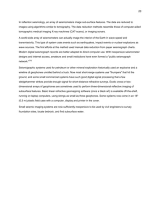 20

In reflection seismology, an array of seismometers image sub-surface features. The data are reduced to
images using algorithms similar to tomography. The data reduction methods resemble those of computer-aided
tomographic medical imaging X-ray machines (CAT-scans), or imaging sonars.
A world-wide array of seismometers can actually image the interior of the Earth in wave-speed and
transmissivity. This type of system uses events such as earthquakes, impact events or nuclear explosions as
wave sources. The first efforts at this method used manual data reduction from paper seismograph charts.
Modern digital seismograph records are better adapted to direct computer use. With inexpensive seismometer
designs and internet access, amateurs and small institutions have even formed a "public seismograph
network."[10]
Seismographic systems used for petroleum or other mineral exploration historically used an explosive and a
wireline of geophones unrolled behind a truck. Now most short-range systems use "thumpers" that hit the
ground, and some small commercial systems have such good digital signal processing that a few
sledgehammer strikes provide enough signal for short-distance refractive surveys. Exotic cross or twodimensional arrays of geophones are sometimes used to perform three-dimensional reflective imaging of
subsurface features. Basic linear refractive geomapping software (once a black art) is available off-the-shelf,
running on laptop computers, using strings as small as three geophones. Some systems now come in an 18"
(0.5 m) plastic field case with a computer, display and printer in the cover.
Small seismic imaging systems are now sufficiently inexpensive to be used by civil engineers to survey
foundation sites, locate bedrock, and find subsurface water.

 