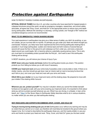 21

Protection against Earthquakes
HOW TO PROTECT YOURSELF DURING AN EARTHQUAKE...
OFFICIAL RESCUE TEAMS from the U.S. and other countries who have searched for trapped people in
collapsed structures around the world, as well as emergency managers, researchers, and school safety
advocates, all agree that "Drop, Cover, and Hold On" is the appropriate action to reduce injury and death
during earthquakes. Methods like standing in a doorway, running outside, and "triangle of life" method are
considered dangerous and are not recommended.
WHAT TO DO IMMEDIATELY WHEN SHAKING BEGINS
Your past experience in earthquakes may give you a false sense of safety; you didn't do anything, or you
ran outside, yet you survived with no injuries. Or perhaps you got under your desk and others thought you
overreacted. However, you likely have never experienced the kind of strong earthquake shaking that is
possible in much large earthquakes: sudden and intense back and forth motions of several feet per
second will cause the floor or the ground to jerk sideways out from under you, and every unsecured
object around you could topple, fall, or become airborne, potentially causing serious injury. This is why
you must learn to immediately protect yourself after the first jolt... don't wait to see if the earthquake
shaking will be strong!
In MOST situations, you will reduce your chance of injury if you:
DROP down onto your hands and knees (before the earthquakes knocks you down). This position
protects you from falling but allows you to still move if necessary.
COVER your head and neck (and your entire body if possible) under a sturdy table or desk. If there is no
shelter nearby, only then should you get down near an interior wall (or next to low-lying furniture that
won't fall on you), and cover your head and neck with your arms and hands.
HOLD ON to your shelter (or to your head and neck) until the shaking stops. Be prepared to move with
your shelter if the shaking shifts it around.

Wherever you are, protect yourself! You may be in situation where you cannot find shelter beneath
furniture (or low against a wall, with your arms covering your head and neck). It is important to think about
what you will do to protect yourself wherever you are. What if you are driving, in a theater, in bed, at the
beach, etc.? Step 5 of the Seven Steps to Earthquake Safety describes what to do in various situations,
no matter where you are when you feel earthquake shaking.

WHY RESCUERS AND EXPERTS RECOMMEND DROP, COVER, AND HOLD ON
Trying to moving during shaking puts you at risk:Earthquakes occur without any warning and may be
so violent that you cannot run or crawl; you therefore will most likely be knocked to the ground where you
happen to be. So it is best to drop before the earthquake drops you, and find nearby shelter or use your
arms and hands to protect your head and neck. "Drop, Cover, and Hold On" gives you the best overall

 