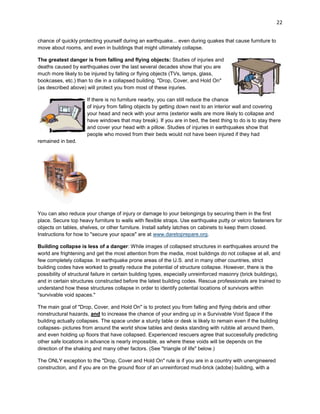 22
chance of quickly protecting yourself during an earthquake... even during quakes that cause furniture to
move about rooms, and even in buildings that might ultimately collapse.
The greatest danger is from falling and flying objects: Studies of injuries and
deaths caused by earthquakes over the last several decades show that you are
much more likely to be injured by falling or flying objects (TVs, lamps, glass,
bookcases, etc.) than to die in a collapsed building. "Drop, Cover, and Hold On"
(as described above) will protect you from most of these injuries.
If there is no furniture nearby, you can still reduce the chance
of injury from falling objects by getting down next to an interior wall and covering
your head and neck with your arms (exterior walls are more likely to collapse and
have windows that may break). If you are in bed, the best thing to do is to stay there
and cover your head with a pillow. Studies of injuries in earthquakes show that
people who moved from their beds would not have been injured if they had
remained in bed.

You can also reduce your change of injury or damage to your belongings by securing them in the first
place. Secure top heavy furniture to walls with flexible straps. Use earthquake putty or velcro fasteners for
objects on tables, shelves, or other furniture. Install safety latches on cabinets to keep them closed.
Instructions for how to "secure your space" are at www.daretoprepare.org.
Building collapse is less of a danger: While images of collapsed structures in earthquakes around the
world are frightening and get the most attention from the media, most buildings do not collapse at all, and
few completely collapse. In earthquake prone areas of the U.S. and in many other countries, strict
building codes have worked to greatly reduce the potential of structure collapse. However, there is the
possibility of structural failure in certain building types, especially unreinforced masonry (brick buildings),
and in certain structures constructed before the latest building codes. Rescue professionals are trained to
understand how these structures collapse in order to identify potential locations of survivors within
"survivable void spaces."
The main goal of "Drop, Cover, and Hold On" is to protect you from falling and flying debris and other
nonstructural hazards, and to increase the chance of your ending up in a Survivable Void Space if the
building actually collapses. The space under a sturdy table or desk is likely to remain even if the building
collapses- pictures from around the world show tables and desks standing with rubble all around them,
and even holding up floors that have collapsed. Experienced rescuers agree that successfully predicting
other safe locations in advance is nearly impossible, as where these voids will be depends on the
direction of the shaking and many other factors. (See "triangle of life" below.)
The ONLY exception to the "Drop, Cover and Hold On" rule is if you are in a country with unengineered
construction, and if you are on the ground floor of an unreinforced mud-brick (adobe) building, with a

 
