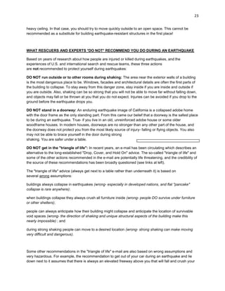 23
heavy ceiling. In that case, you should try to move quickly outside to an open space. This cannot be
recommended as a substitute for building earthquake-resistant structures in the first place!

WHAT RESCUERS AND EXPERTS *DO NOT* RECOMMEND YOU DO DURING AN EARTHQUAKE
Based on years of research about how people are injured or killed during earthquakes, and the
experiences of U.S. and international search and rescue teams, these three actions
are not recommended to protect yourself during earthquakes:
DO NOT run outside or to other rooms during shaking: The area near the exterior walls of a building
is the most dangerous place to be. Windows, facades and architectural details are often the first parts of
the building to collapse. To stay away from this danger zone, stay inside if you are inside and outside if
you are outside. Also, shaking can be so strong that you will not be able to move far without falling down,
and objects may fall or be thrown at you that you do not expect. Injuries can be avoided if you drop to the
ground before the earthquake drops you.
DO NOT stand in a doorway: An enduring earthquake image of California is a collapsed adobe home
with the door frame as the only standing part. From this came our belief that a doorway is the safest place
to be during an earthquake. True- if you live in an old, unreinforced adobe house or some older
woodframe houses. In modern houses, doorways are no stronger than any other part of the house, and
the doorway does not protect you from the most likely source of injury- falling or flying objects. You also
may not be able to brace yourself in the door during strong
shaking. You are safer under a table.
DO NOT get in the "triangle of life": In recent years, an e-mail has been circulating which describes an
alternative to the long-established "Drop, Cover, and Hold On" advice. The so-called "triangle of life" and
some of the other actions recommended in the e-mail are potentially life threatening, and the credibility of
the source of these recommendations has been broadly questioned (see links at left).
The "triangle of life" advice (always get next to a table rather than underneath it) is based on
several wrong assumptions:
buildings always collapse in earthquakes (wrong- especially in developed nations, and flat "pancake"
collapse is rare anywhere);
when buildings collapse they always crush all furniture inside (wrong- people DO survive under furniture
or other shelters);
people can always anticipate how their building might collapse and anticipate the location of survivable
void spaces (wrong- the direction of shaking and unique structural aspects of the building make this
nearly impossible) ; and
during strong shaking people can move to a desired location (wrong- strong shaking can make moving
very difficult and dangerous).

Some other recommendations in the "triangle of life" e-mail are also based on wrong assumptions and
very hazardous. For example, the recommendation to get out of your car during an earthquake and lie
down next to it assumes that there is always an elevated freeway above you that will fall and crush your

 