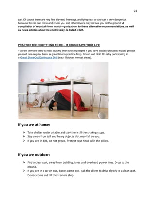24
car. Of course there are very few elevated freeways, and lying next to your car is very dangerous
because the car can move and crush you, and other drivers may not see you on the ground! A
compilation of rebuttals from many organizations to these alternative recommendations, as well
as news articles about the controversy, is listed at left.

PRACTICE THE RIGHT THING TO DO… IT COULD SAVE YOUR LIFE
You will be more likely to react quickly when shaking begins if you have actually practiced how to protect
yourself on a regular basis. A great time to practice Drop, Cover, and Hold On is by participating in
a Great ShakeOut Earthquake Drill (each October in most areas).

If you are at home:
 Take shelter under a table and stay there till the shaking stops.
 Stay away from tall and heavy objects that may fall on you.
 If you are in bed, do not get up. Protect your head with the pillow.

If you are outdoor:
 Find a clear spot, away from building, trees and overhead power lines. Drop to the
ground.
 If you are in a car or bus, do not come out. Ask the driver to drive slowly to a clear spot.
Do not come out till the tremors stop.

 