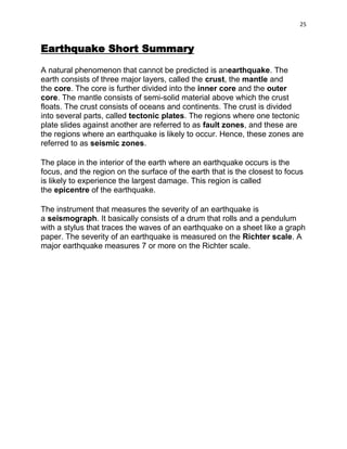25

Earthquake Short Summary
A natural phenomenon that cannot be predicted is anearthquake. The
earth consists of three major layers, called the crust, the mantle and
the core. The core is further divided into the inner core and the outer
core. The mantle consists of semi-solid material above which the crust
floats. The crust consists of oceans and continents. The crust is divided
into several parts, called tectonic plates. The regions where one tectonic
plate slides against another are referred to as fault zones, and these are
the regions where an earthquake is likely to occur. Hence, these zones are
referred to as seismic zones.
The place in the interior of the earth where an earthquake occurs is the
focus, and the region on the surface of the earth that is the closest to focus
is likely to experience the largest damage. This region is called
the epicentre of the earthquake.
The instrument that measures the severity of an earthquake is
a seismograph. It basically consists of a drum that rolls and a pendulum
with a stylus that traces the waves of an earthquake on a sheet like a graph
paper. The severity of an earthquake is measured on the Richter scale. A
major earthquake measures 7 or more on the Richter scale.

 