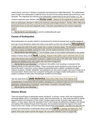 3
violent shocks, and end in vibrations of gradually diminishing force called aftershocks. The subterranean
point of origin of an earthquake is called its focus; the point on the surface directly above the focus is the
epicenter. The magnitude and intensity of an earthquake is determined by the use of scales, e.g., the
moment magnitude scale, Richter scale

Richter scale , measure of the magnitude of seismic waves

from an earthquake. Devised in 1935 by the American seismologist Charles F. Richter (1900–1985) and
technically known as the local magnitude scale, it has been superseded by the moment magnitude
scale,
..... Click the link for more information. , and the modified Mercalli scale.

Causes of Earthquakes
Most earthquakes are causally related to compressional or tensional stresses built up at the margins of
the huge moving lithospheric plates that make up the earth's surface (see lithosphere

lithosphere

, brittle uppermost shell of the earth, broken into a number of tectonic plates. The lithosphere consists of
the heavy oceanic and lighter continental crusts, and the uppermost portion of the mantle.
..... Click the link for more information. ). The immediate cause of most shallow earthquakes is the sudden
release of stress along a fault

fault, in geology, fracture in the earth's crust in which the rock on one

side of the fracture has measurable movement in relation to the rock on the other side. Faults on other
planets and satellites of the solar system also have been recognized.
..... Click the link for more information. , or fracture in the earth's crust, resulting in movement of the
opposing blocks of rock past one another. These movements cause vibrations to pass through and
around the earth in wave form, just as ripples are generated when a pebble is dropped into water.
Volcanic eruptions, rockfalls, landslides, and explosions can also cause a quake, but most of these are of
only local extent. Shock waves from a powerful earthquake can trigger smaller earthquakes in a distant
location hundreds of miles away if the geologic conditions are favorable.
See also plate tectonics

plate tectonics, theory that unifies many of the features and

characteristics of continental drift and seafloor spreading into a coherent model and has revolutionized
geologists' understanding of continents, ocean basins, mountains, and earth history.
..... Click the link for more information. .

Seismic Waves
There are several types of earthquake waves including P, or primary, waves, which are compressional
and travel fastest; and S, or secondary, waves, which are transverse, i.e., they cause the earth to vibrate
perpendicularly to the direction of their motion. Surface waves consist of several major types and are
called L, or long, waves. Since the velocities of the P and S waves are affected by changes in the density
and rigidity of the material through which they pass, the boundaries between the regions of the earth
known as the crust, mantle, and core have been discerned by seismologists, scientists who deal with the
analysis and interpretation of earthquake waves (see earth

earth, in geology and astronomy, 3rd

planet of the solar system and the 5th largest, the only planet definitely known to support life.

 