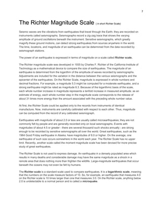 7

The Richter Magnitude Scale ( in short Richter Scale)
Seismic waves are the vibrations from earthquakes that travel through the Earth; they are recorded on
instruments called seismographs. Seismographs record a zig-zag trace that shows the varying
amplitude of ground oscillations beneath the instrument. Sensitive seismographs, which greatly
magnify these ground motions, can detect strong earthquakes from sources anywhere in the world.
The time, locations, and magnitude of an earthquake can be determined from the data recorded by
seismograph stations.
The power of an earthquake is expressed in terms of magnitude on a scale called Richter scale.
The Richter magnitude scale was developed in 1935 by Charles F. Richter of the California Institute of
Technology as a mathematical device to compare the size of earthquakes. The magnitude of an
earthquake is determined from the logarithm of the amplitude of waves recorded by seismographs.
Adjustments are included for the variation in the distance between the various seismographs and the
epicenter of the earthquakes. On the Richter Scale, magnitude is expressed in whole numbers and
decimal fractions. For example, a magnitude 5.3 might be computed for a moderate earthquake, and a
strong earthquake might be rated as magnitude 6.3. Because of the logarithmic basis of the scale,
each whole number increase in magnitude represents a tenfold increase in measured amplitude; as an
estimate of energy, each whole number step in the magnitude scale corresponds to the release of
about 31 times more energy than the amount associated with the preceding whole number value.
At first, the Richter Scale could be applied only to the records from instruments of identical
manufacture. Now, instruments are carefully calibrated with respect to each other. Thus, magnitude
can be computed from the record of any calibrated seismograph.
Earthquakes with magnitude of about 2.0 or less are usually called microearthquakes; they are not
commonly felt by people and are generally recorded only on local seismographs. Events with
magnitudes of about 4.5 or greater - there are several thousand such shocks annually - are strong
enough to be recorded by sensitive seismographs all over the world. Great earthquakes, such as the
1964 Good Friday earthquake in Alaska, have magnitudes of 8.0 or higher. On the average, one
earthquake of such size occurs somewhere in the world each year. The Richter Scale has no upper
limit. Recently, another scale called the moment magnitude scale has been devised for more precise
study of great earthquakes.
The Richter Scale is not used to express damage. An earthquake in a densely populated area which
results in many deaths and considerable damage may have the same magnitude as a shock in a
remote area that does nothing more than frighten the wildlife. Large-magnitude earthquakes that occur
beneath the oceans may not even be felt by humans.
The Richter scale is a standard scale used to compare earthquakes. It is a logarithmic scale, meaning
that the numbers on the scale measure factors of 10. So, for example, an earthquake that measures 4.0
on the Richter scale is 10 times larger than one that measures 3.0. On the Richter scale, anything below
2.0 is undetectable to a normal person and is called a microquake.

 