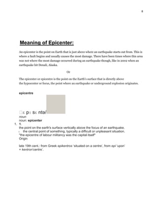 8

Meaning of Epicenter:
An epicenter is the point on Earth that is just above where an earthquake starts out from. This is
where a fault begins and usually causes the most damage. There have been times where this area
was not where the most damage occurred during an earthquake though, like in 2002 when an
earthquake hit Denali, Alaska.
Or
The epicenter or epicentre is the point on the Earth's surface that is directly above
the hypocenter or focus, the point where an earthquake or underground explosion originates.

epicentre

ˈ pɪ sɛ ntə/
ɛ
noun
noun: epicenter
1. 1.
the point on the earth's surface vertically above the focus of an earthquake.
o the central point of something, typically a difficult or unpleasant situation.
"the epicentre of labour militancy was the capital itself"
Origin
late 19th cent.: from Greek epikentros „situated on a centre‟, from epi „upon‟
+ kentron„centre‟.

 