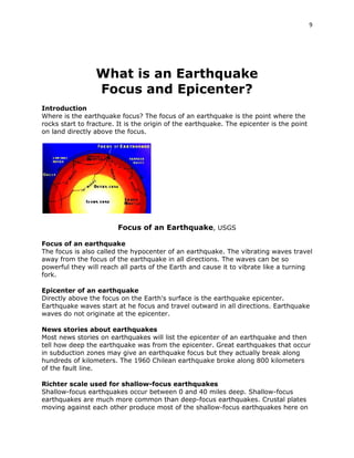 9

What is an Earthquake
Focus and Epicenter?
Introduction
Where is the earthquake focus? The focus of an earthquake is the point where the
rocks start to fracture. It is the origin of the earthquake. The epicenter is the point
on land directly above the focus.

Focus of an Earthquake, USGS
Focus of an earthquake
The focus is also called the hypocenter of an earthquake. The vibrating waves travel
away from the focus of the earthquake in all directions. The waves can be so
powerful they will reach all parts of the Earth and cause it to vibrate like a turning
fork.
Epicenter of an earthquake
Directly above the focus on the Earth's surface is the earthquake epicenter.
Earthquake waves start at he focus and travel outward in all directions. Earthquake
waves do not originate at the epicenter.
News stories about earthquakes
Most news stories on earthquakes will list the epicenter of an earthquake and then
tell how deep the earthquake was from the epicenter. Great earthquakes that occur
in subduction zones may give an earthquake focus but they actually break along
hundreds of kilometers. The 1960 Chilean earthquake broke along 800 kilometers
of the fault line.
Richter scale used for shallow-focus earthquakes
Shallow-focus earthquakes occur between 0 and 40 miles deep. Shallow-focus
earthquakes are much more common than deep-focus earthquakes. Crustal plates
moving against each other produce most of the shallow-focus earthquakes here on

 