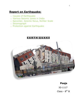 1

Report on Earthquake:
o
o
o
o
o

Causes of Earthquake
Various Seismic zones in India
Epicenter, Seismic focus, Richter Scale
Seismograph
Protection against Earthquake

EARTH QUAKE

Pooja
IG-1117
Class - 8th B

 