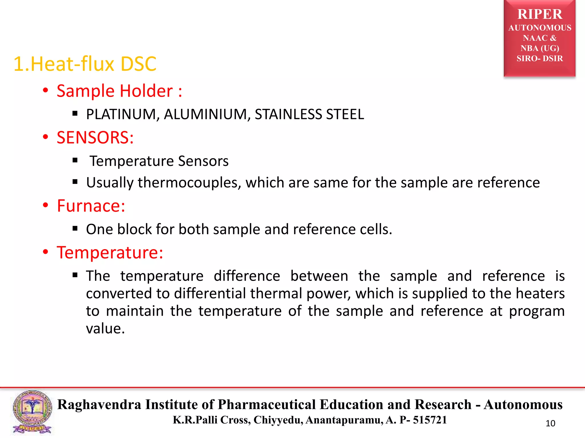 RIPER
AUTONOMOUS
NAAC &
NBA (UG)
SIRO- DSIR
Raghavendra Institute of Pharmaceutical Education and Research - Autonomous
K.R.Palli Cross, Chiyyedu, Anantapuramu, A. P- 515721 10
1.Heat-flux DSC
• Sample Holder :
 PLATINUM, ALUMINIUM, STAINLESS STEEL
• SENSORS:
 Temperature Sensors
 Usually thermocouples, which are same for the sample are reference
• Furnace:
 One block for both sample and reference cells.
• Temperature:
 The temperature difference between the sample and reference is
converted to differential thermal power, which is supplied to the heaters
to maintain the temperature of the sample and reference at program
value.
 