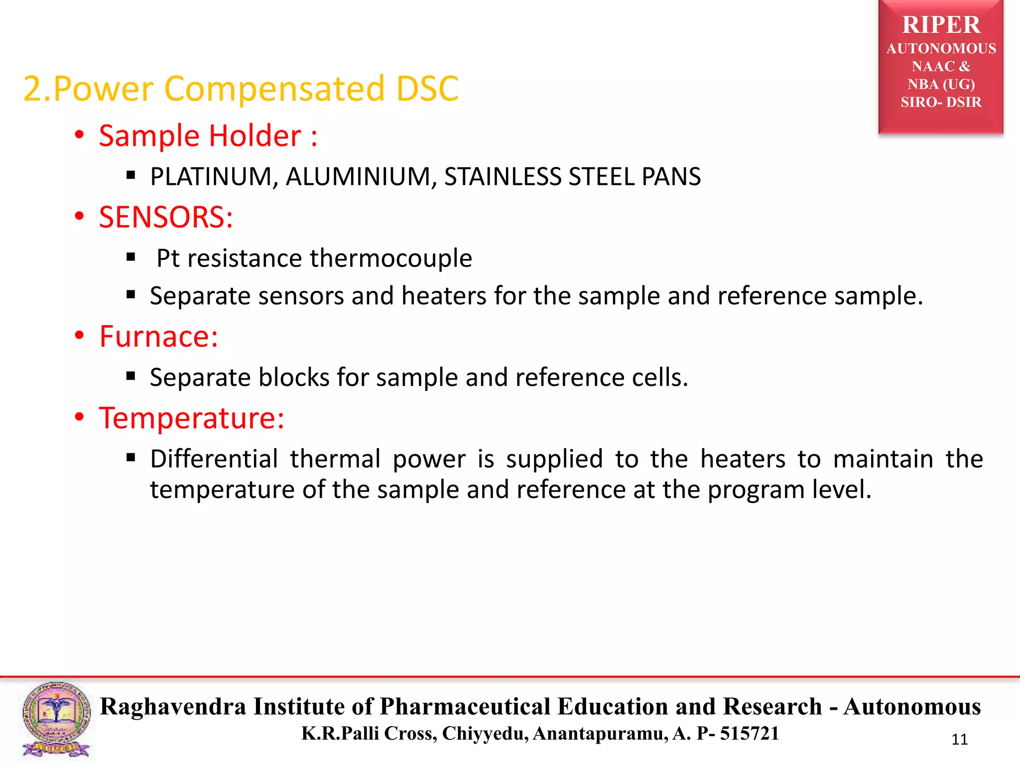 RIPER
AUTONOMOUS
NAAC &
NBA (UG)
SIRO- DSIR
Raghavendra Institute of Pharmaceutical Education and Research - Autonomous
K.R.Palli Cross, Chiyyedu, Anantapuramu, A. P- 515721 11
2.Power Compensated DSC
• Sample Holder :
 PLATINUM, ALUMINIUM, STAINLESS STEEL PANS
• SENSORS:
 Pt resistance thermocouple
 Separate sensors and heaters for the sample and reference sample.
• Furnace:
 Separate blocks for sample and reference cells.
• Temperature:
 Differential thermal power is supplied to the heaters to maintain the
temperature of the sample and reference at the program level.
 