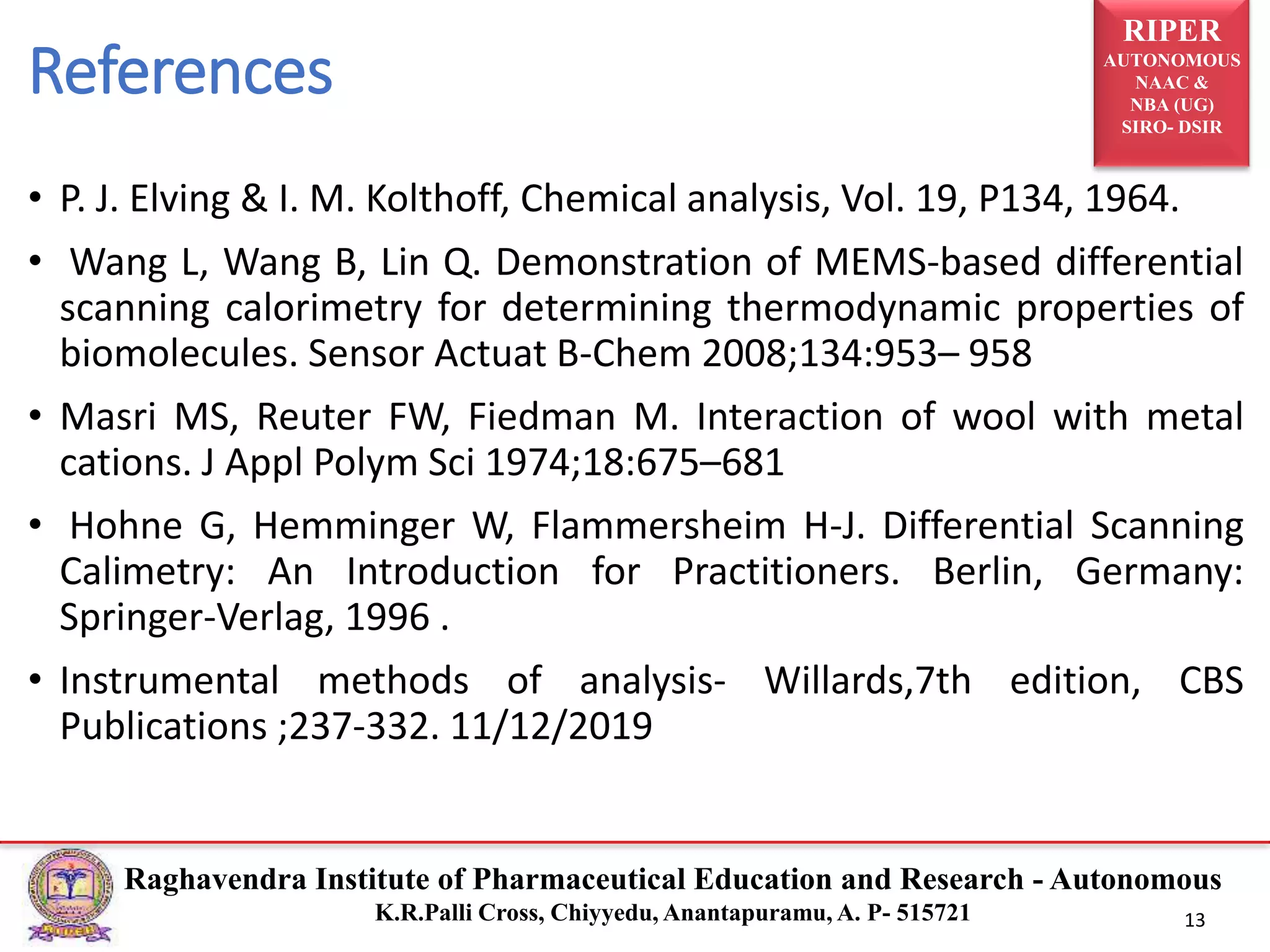 RIPER
AUTONOMOUS
NAAC &
NBA (UG)
SIRO- DSIR
Raghavendra Institute of Pharmaceutical Education and Research - Autonomous
K.R.Palli Cross, Chiyyedu, Anantapuramu, A. P- 515721 13
• P. J. Elving & I. M. Kolthoff, Chemical analysis, Vol. 19, P134, 1964.
• Wang L, Wang B, Lin Q. Demonstration of MEMS-based differential
scanning calorimetry for determining thermodynamic properties of
biomolecules. Sensor Actuat B-Chem 2008;134:953– 958
• Masri MS, Reuter FW, Fiedman M. Interaction of wool with metal
cations. J Appl Polym Sci 1974;18:675–681
• Hohne G, Hemminger W, Flammersheim H-J. Differential Scanning
Calimetry: An Introduction for Practitioners. Berlin, Germany:
Springer-Verlag, 1996 .
• Instrumental methods of analysis- Willards,7th edition, CBS
Publications ;237-332. 11/12/2019
References
 