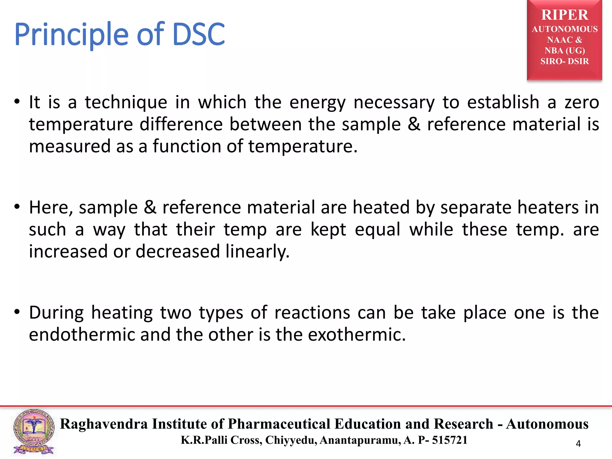 RIPER
AUTONOMOUS
NAAC &
NBA (UG)
SIRO- DSIR
Raghavendra Institute of Pharmaceutical Education and Research - Autonomous
K.R.Palli Cross, Chiyyedu, Anantapuramu, A. P- 515721 4
Principle of DSC
• It is a technique in which the energy necessary to establish a zero
temperature difference between the sample & reference material is
measured as a function of temperature.
• Here, sample & reference material are heated by separate heaters in
such a way that their temp are kept equal while these temp. are
increased or decreased linearly.
• During heating two types of reactions can be take place one is the
endothermic and the other is the exothermic.
 