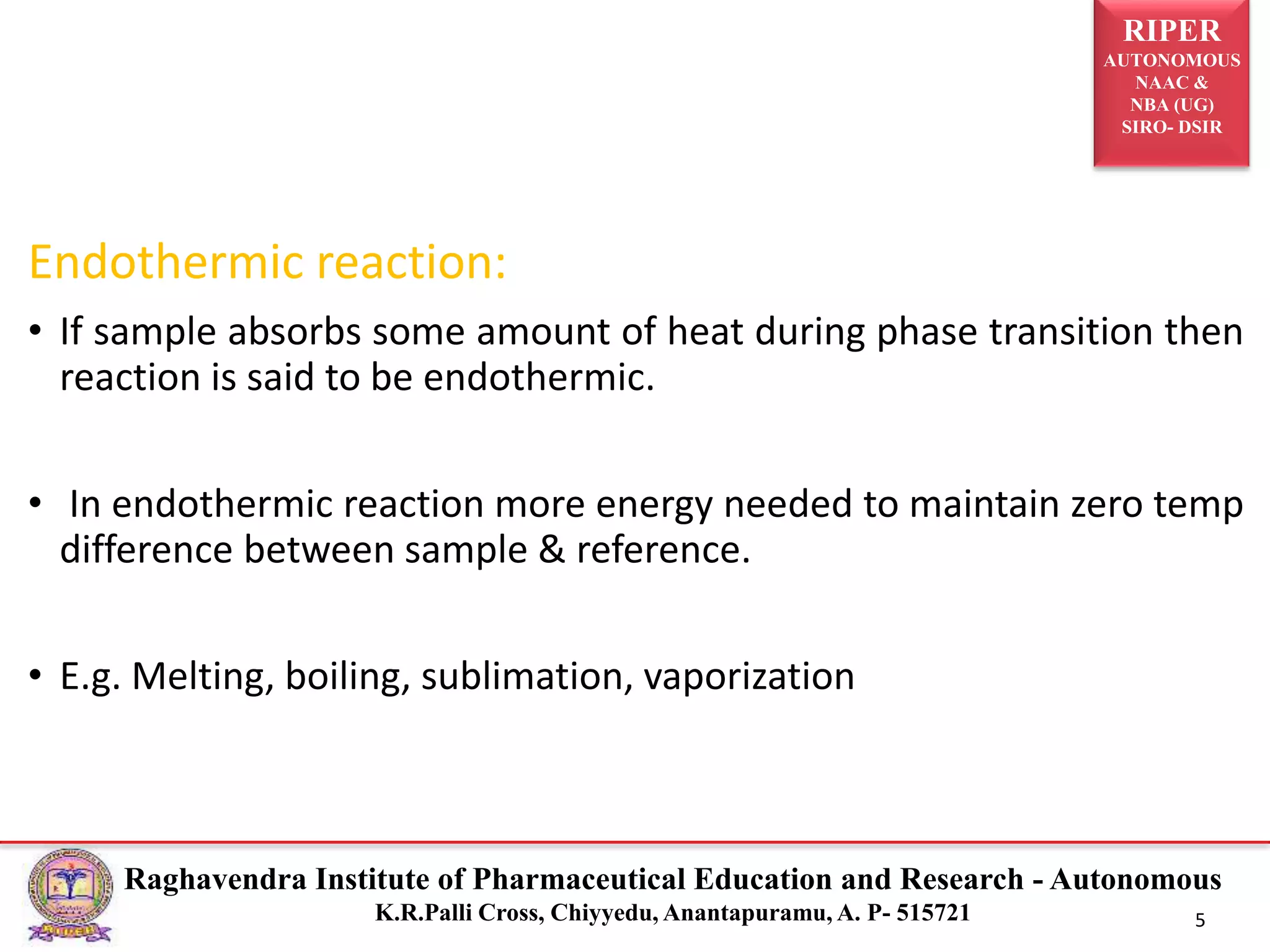RIPER
AUTONOMOUS
NAAC &
NBA (UG)
SIRO- DSIR
Raghavendra Institute of Pharmaceutical Education and Research - Autonomous
K.R.Palli Cross, Chiyyedu, Anantapuramu, A. P- 515721 5
Endothermic reaction:
• If sample absorbs some amount of heat during phase transition then
reaction is said to be endothermic.
• In endothermic reaction more energy needed to maintain zero temp
difference between sample & reference.
• E.g. Melting, boiling, sublimation, vaporization
 