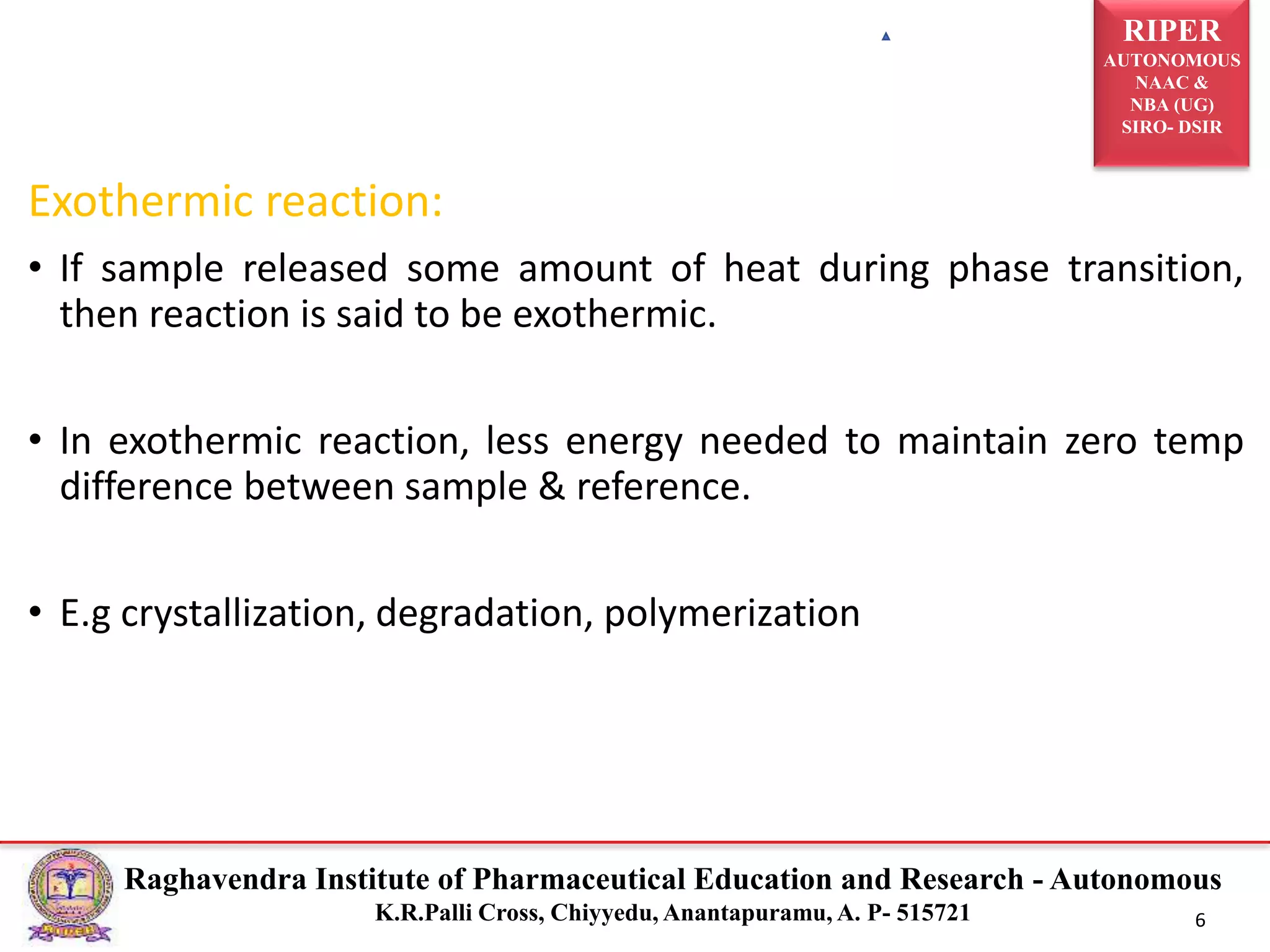 RIPER
AUTONOMOUS
NAAC &
NBA (UG)
SIRO- DSIR
Raghavendra Institute of Pharmaceutical Education and Research - Autonomous
K.R.Palli Cross, Chiyyedu, Anantapuramu, A. P- 515721 6
Exothermic reaction:
• If sample released some amount of heat during phase transition,
then reaction is said to be exothermic.
• In exothermic reaction, less energy needed to maintain zero temp
difference between sample & reference.
• E.g crystallization, degradation, polymerization
 