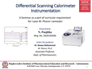 RIPER
AUTONOMOUS
NAAC &
NBA (UG)
SIRO- DSIR
Raghavendra Institute of Pharmaceutical Education and Research - Autonomous
K.R.Palli Cross, Chiyyedu, Anantapuramu, A. P- 515721 1
Differential Scanning Calorimeter
Instrumentation
A Seminar as a part of curricular requirement
for I year M. Pharm I semester
Presented by
N. Poojitha
(Reg. No. 20L81S0308)
Under the guidance
Dr. Nawaz Mahammad
M. Pharm, Ph.D
Associate Professor
Dept. of Pharmaceutics
 