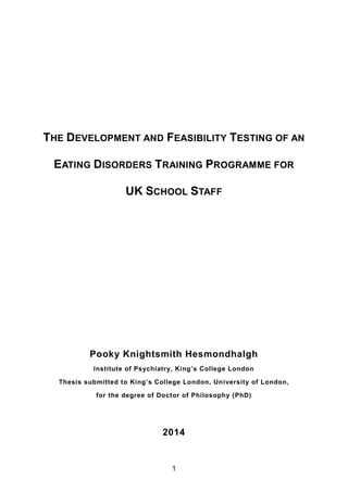 THE DEVELOPMENT AND FEASIBILITY TESTING OF AN
EATING DISORDERS TRAINING PROGRAMME FOR
UK SCHOOL STAFF
Pooky Knightsmith Hesmondhalgh
Institute of Psychiatry, King’s College London
Thesis submitted to King’s College London, University of London,
for the degree of Doctor of Philosophy (PhD)
2014
1
 