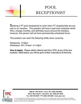 POOL
                                                     RECEPTIONIST

Seeking a PT pool receptionist to work when FT receptionists are out,
sick or on vacation. This position will have a part time schedule which
WILL change monthly, and definitely hours around the holidays,
however, this person will not have permanently scheduled hours.

This position can work the following shifts when covering:

Weekends: 10-8pm
Weekdays: M-F, 8-4pm or 4-8pm

How to Apply: Please obtain referral card from YPIC at any of the two
locations listed below, you will be given further instructions at that time.




                                   3826 W. 16th Street • Yuma, AZ • (928) 329-0990
                                  663 E. Main Street • Somerton, AZ • (928) 627-9396
                                Fax: 928-782-9558 • TTY (928) 329-6466 • www.ypic.com
    YPIC is an equal opportunity employer/program. Auxiliary aids and services  are available upon request to individuals with  disabilities.  
    YPIC es un empleador que ofrece Igualdad De Oportunidades /Programas Se le Harán Disponible Cuando Solicite Ayuda Auxiliar Y Servicios 
    Adicionales Para Personas Con Incapacidades. 
 