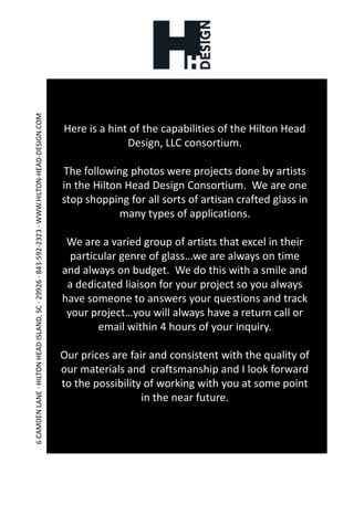 Here is a hint of the capabilities of the Hilton Head Design, LLC consortium.The following photos were projects done by artists in the Hilton Head Design Consortium.  We are one stop shopping for all sorts of artisan crafted glass in many types of applications.We are a varied group of artists that excel in their particular genre of glass…we are always on time and always on budget.  We do this with a smile and a dedicated liaison for your project so you always have someone to answers your questions and track your project…you will always have a return call or email within 4 hours of your inquiry.Our prices are fair and consistent with the quality of our materials and  craftsmanship and I look forward to the possibility of working with you at some point in the near future.