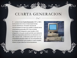 CUARTA GENERACION


La denominada Cuarta Generación (1971 a 1981)

es el producto de la micro miniaturización de los
circuitos electrónicos. El tamaño reducido del
microprocesador de chips hizo posible la creación de las
computadoras personales (PC). Hoy en día las
tecnologías LSI (Integración a gran escala) y VLSI

(integración a muy gran escala) permiten que cientos de
miles de componentes electrónicos se almacenen en un
chip. Usando VLSI, un fabricante puede hacer que una
computadora pequeña rivalice con una computadora de
la primera generación que ocupaba un cuarto completo.
Hicieron su gran debut las microcomputadoras

 