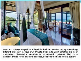 Have you always stayed in a hotel in Bali but wanted to try something
different and stay in your own Private Pool Villa Bali? Whether it’s your
honeymoon, destination wedding or a romantic getaway, Bali is a
standout choice for its beautiful beaches, delicious food and vibrant culture.
 
