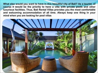 What else would you want to have in this beautiful city of Bali? As a tourist, of
course it would be the priority to have a villa with private pools and other
luxurious facilities. Thus, Bali Rental Villas provides you the most comfortable
and welcoming accommodation of all time. Always keep one thing in your
mind when you are looking for pool villas
 