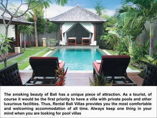 The smoking beauty of Bali has a unique piece of attraction. As a tourist, of
course it would be the first priority to have a villa with private pools and other
luxurious facilities. Thus, Rental Bali Villas provides you the most comfortable
and welcoming accommodation of all time. Always keep one thing in your
mind when you are looking for pool villas
 