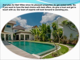 And plan for Bali Villas since its pleasant properties do get rented early. So,
if you want to have the best choice with best offers, do give a trust and get in
touch with us. Our team of experts will look forward to assisting you.
 
