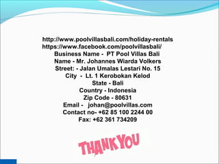 http://www.poolvillasbali.com/holiday-rentals
https://www.facebook.com/poolvillasbali/
Business Name - PT Pool Villas Bali
Name - Mr. Johannes Wiarda Volkers
Street: - Jalan Umalas Lestari No. 15
City - Lt. 1 Kerobokan Kelod
State - Bali
Country - Indonesia
Zip Code - 80631
Email - johan@poolvillas.com
Contact no- +62 85 100 2244 00
Fax: +62 361 734209
 