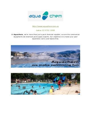 http://www.aquachem.com.au 
Call Us: 03 9792 0088 
At Aquachem, we’re more than just a pool chemical supplier; we are the commercial 
equipment and chemical pool supply experts. Our objective is to make your pool 
experience worry and hassle-free. 
 