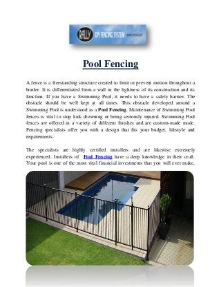 Pool Fencing
A fence is a freestanding structure created to limit or prevent motion throughout a
border. It is differentiated from a wall in the lightness of its construction and its
function. If you have a Swimming Pool, it needs to have a safety barrier. The
obstacle should be well kept at all times. This obstacle developed around a
Swimming Pool is understood as a Pool Fencing. Maintenance of Swimming Pool
fences is vital to stop kids drowning or being seriously injured. Swimming Pool
fences are offered in a variety of different finishes and are custom-made made.
Fencing specialists offer you with a design that fits your budget, lifestyle and
requirements.
The specialists are highly certified installers and are likewise extremely
experienced. Installers of Pool Fencing have a deep knowledge in their craft.
Your pool is one of the most vital financial investments that you will ever make,
 